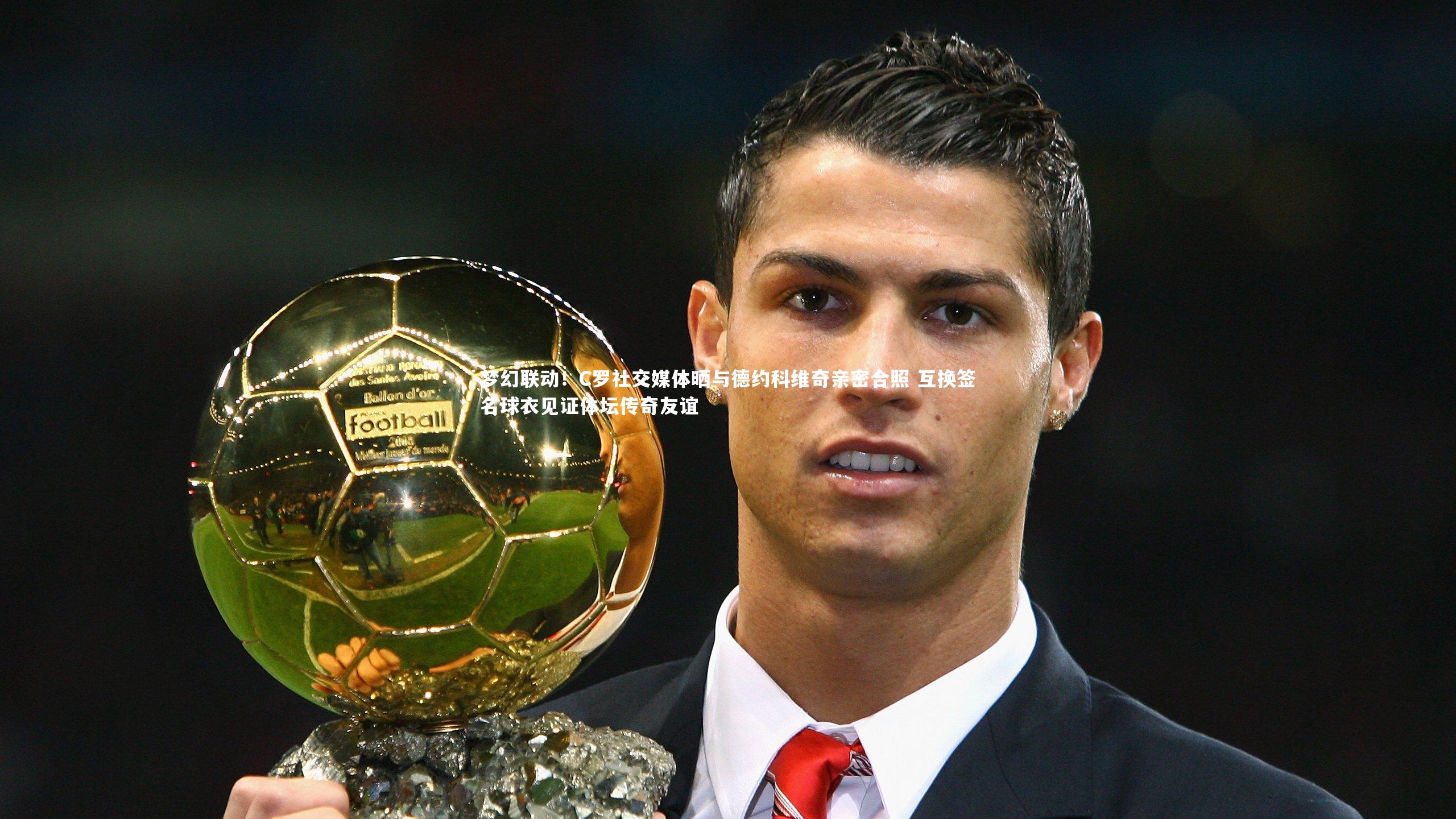梦幻联动!C罗社交媒体晒与德约科维奇亲密合照 互换签名球衣见证体坛传奇友谊